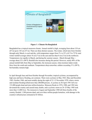 5
Figure 1 : Climate On Bangladesh
Bangladesh has a tropical monsoon climate. Annual rainfall is high, averaging from about 119 cm
(47 in) up to 145 cm (57 in). There are three distinct seasons. The winter, which lasts from October
through early March, is cool and dry, with temperature ranges from 5°c to 22°c (41°f to 72°f); total
winter rainfall averages about 18 cm (7 in) in the east and less than 8 cm (3 in) in the northwest.
Temperatures rise rapidly in March, and during the summer season—March through May—
average about 32°c (90°f). Rainfall also increases during this period. However, nearly 80% of the
annual rainfall falls from May to September, the monsoon season, when moisture-laden winds
blow from the south and southeast. Temperatures drop somewhat, seldom exceeding 31°c (88°f),
but humidity remains high.
In April through June and from October through November, tropical cyclones, accompanied by
high seas and heavy flooding, are common. There were cyclones in May 1963, May and December
1965, October 1966, and most notably during the night of 12–13 November 1970, when a storm
and resultant flooding killed more than 200,000 persons. A cyclone on 30 April 1991 left over
131,000 people dead and nine million homeless. Monsoon floods in 1974, 1980, and 1983 also
devastated the country and caused many deaths, and a cyclonic storm on 24–25 May 1985 took
more than 11,000 lives. The monsoon in August and September 1988 left three-fourths of the
country flooded, 1,300 persons dead, and over three million people homeless, with damage to the
country's infrastructure estimated at $1 billion.
 