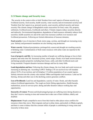 8
2.2 Climate change and Security issue
The security in the context refers to both 'freedom from want' aspects of human security (e.g.
livelihood security, food security, health security, water security and environmental security) and
'freedom from fear' aspects (e.g. personal security, asset security, political security and tenure
security) The climate change in Bangladesh creates insecurities for food, water, life, property,
settlement, livelihood assets, livelihoods and others. Climatic impacts reduce securities directly
and indirectly. Environmental degradation, degradation of land resources ultimately reduces food
securities, health securities etc and at the same time increases conflicts over resources and
livelihood persuasions. Following are limited elaborations of insecure domains;
Food security: Loss of crop due to flood, storm surge, cyclone, and drought are increasing every
year. Salinity and permanent inundation are also limiting crop production.
Water scarcity: Reduced precipitation, prolonged dry season and drought are resulting scarcity
of drinking water. Contamination of fresh water resources with saline water are reported in the
coastal aquifer.
Loss of property and life: An increasing number of people are suffering damage or loss to their
property and some time life. Increased cyclone, storm surges, floods, river bank erosion destroys
and damage peoples properties including land, house, cattle, and other livelihood assets and
living essentials. Frequent disasters increases damage and loss by many folds.
Land degradation and loss: Following the climate change, the river bank and costal erosion are
increasing at alarming rate. According to IPCC findings a 45 cm sea-level rise will inundate
almost 10.9% of our territory and will displace 5.5 million population of our coastal regions.
Salinity intrusion into the country side reached 100km and degrades land resources. Land use for
farming, shrimp and other uses in the declining context generates conflicts.
Loss of livelihoods: Land loss and degradation, scarcity of water, floods, and other hazards
reduces livelihood opportunities. The rough sea limits fishing opportunities. Health hazards,
malnutrition, access to services prior, during and after disasters reduces working days and
opportunities.
Insecurity of women: Women and disadvantaged groups are suffering more during disasters as
they don’t receive warning in time and women has to take care of their children, elderly and
disabled.
Displacement: People compelled to move from their land to other places raises conflicts for
resources where they move. Most migrants end up in urban slums, particularly in Dhaka (capital),
and there is some evidence that this constant influx of people is contributing to rising crime and
insecurity in these areas
 