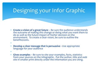  Create a vision of a great future – Be sure the audience understands
the outcome of making this change or doing what you want them to
do as well as the future impact of his/her decision on the
environment. To create a clear vision, be sure to outline the
benefits/costs.

 Develop a clear message that is persuasive - Use appropriate
language for your audience

 Gives examples – Be sure to site your examples, facts, statistics
from your sources on the Infographic. Put the author, title and web
site in smaller print directly under the information you are citing.
Designing your Infor Graphic
 