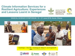 Climate Information Services for a
Resilient Agriculture: Experiences
and Lessons Learnt in Senegal
Ouedraogo I., Diouf NS., Ouedraogo M. Ndiaye O. and Zougmore R.
Mail: i.ouedraogo@cgiar.org
WASCAL SCIENCE SYMPOSIUM, 19 – 21 June 2018, Accra, Ghana
 
