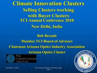 December 1, 2010 TCI Annual Conference 2010 New Delhi,
India
1
Climate Innovation Clusters
Selling Clusters working
with Buyer Clusters
TCI Annual Conference 2010
New Delhi, India
Bob Breault
Member TCI Board of Advisors
Chairman Arizona Optics Industry Association
Arizona Optics Cluster
 