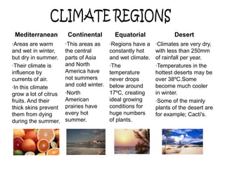 Mediterranean          Continental         Equatorial              Desert
·Areas are warm        ·This areas as     ·Regions have a    ·Climates are very dry,
and wet in winter,     the central        constantly hot     with less than 250mm
but dry in summer.     parts of Asia      and wet climate.   of rainfall per year.
·Their climate is      and North          ·The               ·Temperatures in the
influence by           America have       temperature        hottest deserts may be
currents of air.       not summers        never drops        over 38ºC.Some
·In this climate       and cold winter.   below around       become much cooler
grow a lot of citrus   ·North             17ºC, creating     in winter.
fruits. And their      American           ideal growing      ·Some of the mainly
thick skins prevent    prairies have      conditions for     plants of the desert are
them from dying        every hot          huge numbers       for example; Cacti's.
during the summer.     summer.            of plants.
 