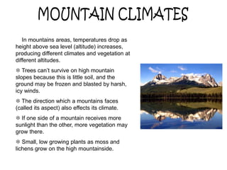  In mountains areas, temperatures drop as
height above sea level (altitude) increases,
producing different climates and vegetation at
different altitudes.
 Trees can’t survive on high mountain
slopes because this is little soil, and the
ground may be frozen and blasted by harsh,
icy winds.
 The direction which a mountains faces
(called its aspect) also effects its climate.
 If one side of a mountain receives more
sunlight than the other, more vegetation may
grow there.
 Small, low growing plants as moss and
lichens grow on the high mountainside.
 
