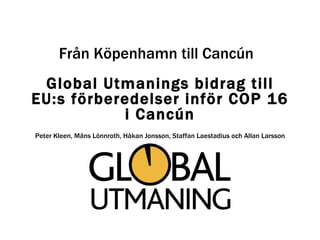 Global Utmanings bidrag till EU:s förberedelser inför COP 16 i Cancún Peter Kleen, Måns Lönnroth, Håkan Jonsson, Staffan Laestadius och Allan Larsson Från Köpenhamn till Cancún 