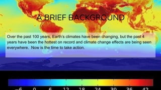 Over the past 100 years, Earth’s climates have been changing, but the past 4
years have been the hottest on record and climate change effects are being seen
everywhere. Now is the time to take action.
A BRIEF BACKGROUND
 