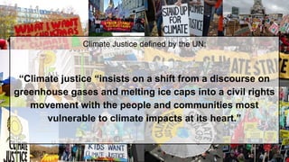 Climate Justice defined by the UN:
“Climate justice “insists on a shift from a discourse on
greenhouse gases and melting ice caps into a civil rights
movement with the people and communities most
vulnerable to climate impacts at its heart.”
 