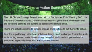 The UN Climate Change Summit was held on September 23 in Washing D.C.. UN
Secretary-General António Guterres asked leaders, goverment, buisnesses and
the people to come to this summit to address the climate crisis.
There are actual solutions to climate change and it is time to put them into action.
In order to go through with these solutions, things need to change. Examples such
as including women in decision making, being fair and create opportunities for
everyone, especially those who are impacted the most.
The Climate Action Summit 2019
 