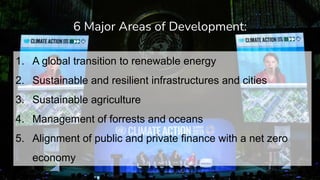 1. A global transition to renewable energy
2. Sustainable and resilient infrastructures and cities
3. Sustainable agriculture
4. Management of forrests and oceans
5. Alignment of public and private finance with a net zero
economy
6 Major Areas of Development:
 