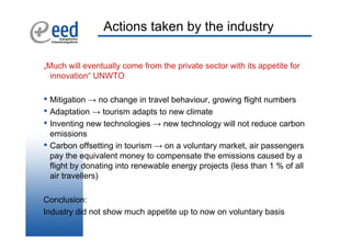 Actions taken by the industry

„Much will eventually come from the private sector with its appetite for
  innovation“ UNWTO

• Mitigation → no change in travel behaviour, growing flight numbers
• Adaptation → tourism adapts to new climate
• Inventing new technologies → new technology will not reduce carbon
    emissions
•   Carbon offsetting in tourism → on a voluntary market, air passengers
    pay the equivalent money to compensate the emissions caused by a
    flight by donating into renewable energy projects (less than 1 % of all
    air travellers)

Conclusion:
Industry did not show much appetite up to now on voluntary basis
 