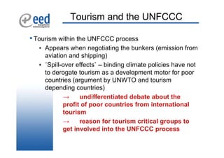 Tourism and the UNFCCC

• Tourism within the UNFCCC process
   • Appears when negotiating the bunkers (emission from
     aviation and shipping)
   • ´Spill-over effects` – binding climate policies have not
     to derogate tourism as a development motor for poor
     countries (argument by UNWTO and tourism
     depending countries)
            →     undifferentiated debate about the
            profit of poor countries from international
            tourism
            →     reason for tourism critical groups to
            get involved into the UNFCCC process
 