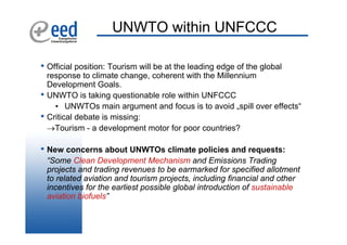 UNWTO within UNFCCC

• Official position: Tourism will be at the leading edge of the global
    response to climate change, coherent with the Millennium
    Development Goals.
•   UNWTO is taking questionable role within UNFCCC
      • UNWTOs main argument and focus is to avoid „spill over effects“
•   Critical debate is missing:
    →Tourism - a development motor for poor countries?

• New concerns about UNWTOs climate policies and requests:
    “Some Clean Development Mechanism and Emissions Trading
    projects and trading revenues to be earmarked for specified allotment
    to related aviation and tourism projects, including financial and other
    incentives for the earliest possible global introduction of sustainable
    aviation biofuels”
 