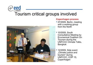 Tourism critical groups involved
                     Copenhagen process
                     • 07/2009, Berlin, meeting
                       with a working group
                       from the North

                     • 10/2009, South
                      Consultative Meeting by
                      Ecumenical Coalition On
                      Tourism during the
                      UNFCCC Climate Talks,
                      Bangkok

                     • 12/2009, Side event
                      „Climate justice and
                      tourism“ during
                      UNFCCC, COP 15,
                      Copenhagen
 