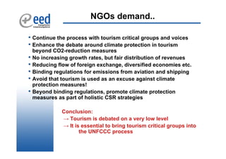 NGOs demand..

• Continue the process with tourism critical groups and voices
• Enhance the debate around climate protection in tourism
    beyond CO2-reduction measures
•   No increasing growth rates, but fair distribution of revenues
•   Reducing flow of foreign exchange, diversified economies etc.
•   Binding regulations for emissions from aviation and shipping
•   Avoid that tourism is used as an excuse against climate
    protection measures!
•   Beyond binding regulations, promote climate protection
    measures as part of holistic CSR strategies

               Conclusion:
               → Tourism is debated on a very low level
               → It is essential to bring tourism critical groups into
                      the UNFCCC process
 
