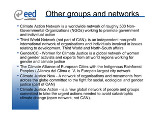 Other groups and networks
• Climate Action Network is a worldwide network of roughly 500 Non-
    Governmental Organizations (NGOs) working to promote government
    and individual action
•   Third World Network (not part of CAN)- is an independent non-profit
    international network of organisations and individuals involved in issues
    relating to development, Third World and North-South affairs.
•   GenderCC - Women for Climate Justice is a global network of women
    and gender activists and experts from all world regions working for
    gender and climate justice
•   The Climate Alliance of European Cities with the Indigenous Rainforest
    Peoples / Alianza del Clima e. V. is Europe's largest city network
•   Climate Justice Now - A network of organisations and movements from
    across the globe committed to the fight for social, ecological and gender
    justice (part of CAN)
•   Climate Justice Action - is a new global network of people and groups
    committed to take the urgent actions needed to avoid catastrophic
    climate change (open network, not CAN).
 