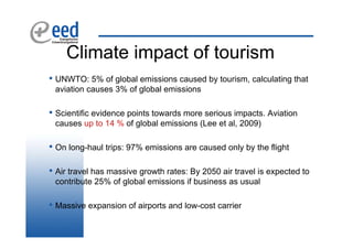 Climate impact of tourism
• UNWTO: 5% of global emissions caused by tourism, calculating that
 aviation causes 3% of global emissions

• Scientific evidence points towards more serious impacts. Aviation
 causes up to 14 % of global emissions (Lee et al, 2009)

• On long-haul trips: 97% emissions are caused only by the flight

• Air travel has massive growth rates: By 2050 air travel is expected to
 contribute 25% of global emissions if business as usual

• Massive expansion of airports and low-cost carrier
 