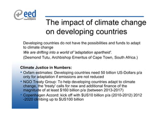 The impact of climate change
              on developing countries
 Developing countries do not have the possibilities and funds to adapt
 to climate change
 We are drifting into a world of 'adaptation apartheid'.
 (Desmond Tutu, Archbishop Emeritus of Cape Town, South Africa.)

Climate Justice in Numbers:
• Oxfam estimates: Developing countries need 50 billion US-Dollars p/a
  only for adaptation if emissions are not reduced
• NGO Treaty Group: To help developing countries adapt to climate
  change, the 'treaty' calls for new and additional finance of the
  magnitude of at least $160 billion p/a (between 2013-2017)
• Copenhagen Accord: kick off with $US10 billion p/a (2010-2012) 2012
  -2020 climbing up to $US100 billion
 