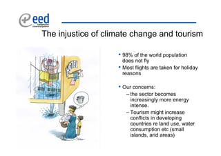 The injustice of climate change and tourism

                    • 98% of the world population
                        does not fly
                    •   Most flights are taken for holiday
                        reasons

                    • Our concerns:
                         – the sector becomes
                           increasingly more energy
                           intense.
                         – Tourism might increase
                           conflicts in developing
                           countries re land use, water
                           consumption etc (small
                           islands, arid areas)
 