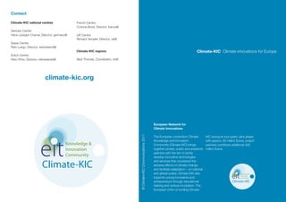 Contact

Climate-KIC national centres              French Centre:
                                          Corinne Borel, Director, france@
German Centre:
Hans-Juergen Cramer, Director, germany@   UK Centre:
                                          Richard Templer, Director, uk@
Swiss Centre:
Reto Largo, Director, switzerland@
                                          Climate-KIC regions                                                                                     Climate-KIC Climate innovations for Europe
Dutch Centre:
Hero Prins, Director, netherlands@        Aled Thomas, Coordinator, ric@




                         climate-kic.org




                                                                                                                 European Network for
                                                                                                                 Climate Innovations



                                                                             © Climate-KIC Communications 2011
                                                                                                                 The European consortium Climate           KIC during its four-years’ pilot phase
                                                                                                                 Knowledge and Innovation                  with approx. 80 million Euros; project
                                     Knowledge &                                                                 Community (Climate-KIC) brings            partners contribute additional 300
                                     Innovation                                                                  together private, public and academic     million Euros.
                                                                                                                 partners with the aim to jointly
                                     Community                                                                   develop innovative technologies


                       Climate-KIC
                                                                                                                 and services that counteract the
                                                                                                                 adverse effects of climate change
                                                                                                                 and facilitate adaptation – on national
                                                                                                                 and global scales. Climate-KIC also                                  Knowledge &
                                                                                                                                                                                      Innovation
                                                                                                                 supports young innovators and                                        Community

                                                                                                                 entrepreneurs through educational                             Climate-KIC
                                                                                                                 training and venture incubation. The
                                                                                                                 European Union is funding Climate-
 