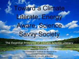 Toward a Climate Literate, Energy Aware, Science Savvy Society ,[object Object],Mark S. McCaffrey Associate Scientist III The Cooperative Institute for Research in Environmental Sciences (CIRES) University of Colorado at Boulder 
