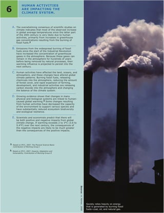 HUMAN ACTIvITIES
6             ARE IMPACTING THE
              CLIMATE SYSTEM.



    A. The overwhelming consensus of scientific studies on
        climate indicates that most of the observed increase
        in global average temperatures since the latter part
        of the 20th century is very likely due to human
        activities, primarily from increases in greenhouse
        gas concentrations resulting from the burning of
        fossil fuels. 2

    B. Emissions from the widespread burning of fossil
        fuels since the start of the Industrial Revolution
        have increased the concentration of greenhouse
        gases in the atmosphere. Because these gases can
        remain in the atmosphere for hundreds of years
        before being removed by natural processes, their
        warming influence is projected to persist into the
        next century.

    C. Human activities have affected the land, oceans, and
        atmosphere, and these changes have altered global
        climate patterns. Burning fossil fuels, releasing
        chemicals into the atmosphere, reducing the amount
        of forest cover, and rapid expansion of farming,
        development, and industrial activities are releasing
        carbon dioxide into the atmosphere and changing
        the balance of the climate system.

    D. Growing evidence shows that changes in many
        physical and biological systems are linked to human-
        caused global warming.3 Some changes resulting
        from human activities have decreased the capacity
        of the environment to support various species and
        have substantially reduced ecosystem biodiversity
        and ecological resilience.

    E. Scientists and economists predict that there will
        be both positive and negative impacts from global
        climate change. If warming exceeds 2 to 3°C (3.6 to
        5.4°F) over the next century, the consequences of
        the negative impacts are likely to be much greater
        than the consequences of the positive impacts.




2. Based on IPCC, 2007: The Physical Science Basis:
    Contribution of Working Group I

3. Based on IPCC, 2007: Impacts, Adaptation and
    Vulnerability. Contribution of Working Group II
                                                               Source:: A. Palmer, 2008




                                                                                          Society relies heavily on energy
                                                                                          that is generated by burning fossil
                                                                                          fuels—coal, oil, and natural gas.
 
