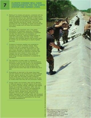 CLIMATE CHANGE WILL HAvE
7          CONSEQUENCES FOR THE EARTH
           SYSTEM AND HUMAN LIvES.



    A. Melting of ice sheets and glaciers, combined with the
       thermal expansion of seawater as the oceans warm,
       is causing sea level to rise. Seawater is beginning to
       move onto low-lying land and to contaminate coastal
       fresh water sources and beginning to submerge
       coastal facilities and barrier islands. Sea-level rise
       increases the risk of damage to homes and buildings
       from storm surges such as those that accompany
       hurricanes.

    B. Climate plays an important role in the global
       distribution of freshwater resources. Changing
       precipitation patterns and temperature conditions
       will alter the distribution and availability of
       freshwater resources, reducing reliable access to
       water for many people and their crops. Winter
       snowpack and mountain glaciers that provide water
       for human use are declining as a result of global
       warming.

    C. Incidents of extreme weather are projected to
       increase as a result of climate change. Many
       locations will see a substantial increase in the
       number of heat waves they experience per year
       and a likely decrease in episodes of severe cold.
       Precipitation events are expected to become less
       frequent but more intense in many areas, and
       droughts will be more frequent and severe in
       areas where average precipitation is projected to
       decrease.2

    D. The chemistry of ocean water is changed by
       absorption of carbon dioxide from the atmosphere.
       Increasing carbon dioxide levels in the atmosphere
       is causing ocean water to become more acidic,
       threatening the survival of shell-building marine
       species and the entire food web of which they are a
       part.

    E. Ecosystems on land and in the ocean have been
       and will continue to be disturbed by climate change.
       Animals, plants, bacteria, and viruses will migrate
       to new areas with favorable climate conditions.
       Infectious diseases and certain species will be able
       to invade areas that they did not previously inhabit.

    F. Human health and mortality rates will be affected
       to different degrees in specific regions of the world
       as a result of climate change. Although cold-related
                                                                Source: Iowa National Guard photo by Sgt. Chad D. Nelson




       deaths are predicted to decrease, other risks are
       predicted to rise. The incidence and geographical
       range of climate-sensitive infectious diseases—
       such as malaria, dengue fever, and tick-borne
       diseases—will increase. Drought-reduced crop
       yields, degraded air and water quality, and increased
       hazards in coastal and low-lying areas will contribute
       to unhealthy conditions, particularly for the most
       vulnerable populations.3




                                                                                                                           Iowa National Guard preparing to
                                                                                                                           put sandbags in place on a levee
                                                                                                                           in Kingston, Iowa, to protect
                                                                                                                           roughly 50,000 acres of farmland
                                                                                                                           threatened	by	flood	waters.	
 