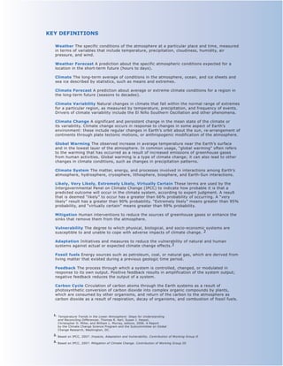 KEY DEFINITIONS

  Weather The specific conditions of the atmosphere at a particular place and time, measured
  in terms of variables that include temperature, precipitation, cloudiness, humidity, air
  pressure, and wind.

  Weather Forecast A prediction about the specific atmospheric conditions expected for a
  location in the short-term future (hours to days).

  Climate The long-term average of conditions in the atmosphere, ocean, and ice sheets and
  sea ice described by statistics, such as means and extremes.

  Climate Forecast A prediction about average or extreme climate conditions for a region in
  the long-term future (seasons to decades).

  Climate variability Natural changes in climate that fall within the normal range of extremes
  for a particular region, as measured by temperature, precipitation, and frequency of events.
  Drivers of climate variability include the El Niño Southern Oscillation and other phenomena.

  Climate Change A significant and persistent change in the mean state of the climate or
  its variability. Climate change occurs in response to changes in some aspect of Earth’s
  environment: these include regular changes in Earth’s orbit about the sun, re-arrangement of
  continents through plate tectonic motions, or anthropogenic modification of the atmosphere.

  Global Warming The observed increase in average temperature near the Earth’s surface
  and in the lowest layer of the atmosphere. In common usage, “global warming” often refers
  to the warming that has occurred as a result of increased emissions of greenhouse gases
  from human activities. Global warming is a type of climate change; it can also lead to other
  changes in climate conditions, such as changes in precipitation patterns.

  Climate System The matter, energy, and processes involved in interactions among Earth’s
  atmosphere, hydrosphere, cryosphere, lithosphere, biosphere, and Earth-Sun interactions.

  Likely, very Likely, Extremely Likely, virtually Certain These terms are used by the
  Intergovernmental Panel on Climate Change (IPCC) to indicate how probable it is that a
  predicted outcome will occur in the climate system, according to expert judgment. A result
  that is deemed “likely” to occur has a greater than 66% probability of occurring. A “very
  likely” result has a greater than 90% probability. “Extremely likely” means greater than 95%
  probability, and “virtually certain” means greater than 99% probability.

  Mitigation Human interventions to reduce the sources of greenhouse gases or enhance the
  sinks that remove them from the atmosphere.

  vulnerability The degree to which physical, biological, and socio-economic systems are
  susceptible to and unable to cope with adverse impacts of climate change. 2

  Adaptation Initiatives and measures to reduce the vulnerability of natural and human
  systems against actual or expected climate change effects.3

  Fossil fuels Energy sources such as petroleum, coal, or natural gas, which are derived from
  living matter that existed during a previous geologic time period.

  Feedback The process through which a system is controlled, changed, or modulated in
  response to its own output. Positive feedback results in amplification of the system output;
  negative feedback reduces the output of a system.

  Carbon Cycle Circulation of carbon atoms through the Earth systems as a result of
  photosynthetic conversion of carbon dioxide into complex organic compounds by plants,
  which are consumed by other organisms, and return of the carbon to the atmosphere as
  carbon dioxide as a result of respiration, decay of organisms, and combustion of fossil fuels.



  1. Temperature Trends in the Lower Atmosphere: Steps for Understanding
     and Reconciling Differences. Thomas R. Karl, Susan J. Hassol,
     Christopher D. Miller, and William L. Murray, editors, 2006. A Report
     by the Climate Change Science Program and the Subcommittee on Global
     Change Research, Washington, DC.
  2. Based on IPCC, 2007: Impacts, Adaptation and Vulnerability. Contribution of Working Group II

  3. Based on IPCC, 2007: Mitigation of Climate Change. Contribution of Working Group III
 