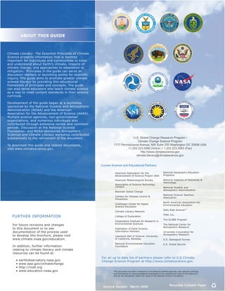 AbOUT THIS GUIDE



Climate Literacy: The Essential Principles of Climate
Science presents information that is deemed
important for individuals and communities to know
and understand about Earth’s climate, impacts of
climate change, and approaches to adaptation or
mitigation. Principles in the guide can serve as
discussion starters or launching points for scientific
inquiry. The guide aims to promote greater climate
science literacy by providing this educational
framework of principles and concepts. The guide
can also serve educators who teach climate science
as a way to meet content standards in their science
curricula.

Development of the guide began at a workshop
sponsored by the National Oceanic and Atmospheric
Administration (NOAA) and the American
Association for the Advancement of Science (AAAS).
Multiple science agencies, non-governmental
organizations, and numerous individuals also
contributed through extensive review and comment
periods. Discussion at the National Science
Foundation- and NOAA-sponsored Atmospheric
Sciences and Climate Literacy workshop contributed
substantially to the refinement of the document.                               U.S. Global Change Research Program /
                                                                                  Climate Change Science Program
To download this guide and related documents,                     1717 Pennsylvania Avenue, NW Suire 250 Washington DC 20006 USA
visit www.climatescience.gov.                                              +1.202.223.6262 (Voice) + 1.202.223.3065 (Fax)
                                                                                     http://www.climatescience.gov
                                                                                 climate.literacy@climatescience.gov


                                                         Current Science and Educational Partners:

                                                                   American Association for the                       National Geographic Education
                                                                   Advancement of Science Project 2061                Programs

                                                                   American Meteorological Society                    National Institute of Standards &
                                                                                                                      Technology
                                                                   Association of Science-Technology
                                                                   Centers                                            National Oceanic and
                                                                                                                      Atmospheric Administration
                                                                   Bowman Global Change
                                                                                                                      National Science Teachers
                                                                   Centers for Disease Control &
                                                                                                                      Association
                                                                   Prevention
                                                                                                                      North American Association For
                                                                   Challenger Center for Space
                                                                                                                      Environmental Education
                                                                   Science Education
                                                                                                                      Sally Ride Science™
                                                                   Climate Literacy Network
                                                                                                                      TERC Inc.
   FURTHER INFORMATION                                             College of Exploration
                                                                                                                      The GLOBE Program
                                                                   Cooperative Institute for Research in
                                                                   Environmental Sciences
   For future revisions and changes                                                                                   The National Center for
                                                                                                                      Atmospheric Research
   to this document or to see                                      Federation of Earth Science
   documentation of the process used                               Information Partners                               University Corporation for
   to develop this brochure, please visit                                                                             Atmospheric Research
                                                                   Lawrence Hall of Science, University
   www.climate.noaa.gov/education.                                 of California, Berkeley                            U.S. Geological Survey
                                                                   National Environmental Education                   U.S. Forest Service
   In addition, further information                                Foundation
   relating to climate literacy and climate
   resources can be found at:
                                                         For an up to date list of partners please refer to U.S Climate
   			•	earthobservatory.nasa.gov	                       Change Science Program at http://www.climatescience.gov.
   			•	www.epa.gov/climatechange	
   			•	http://nsdl.org
   			•	www.education.noaa.gov                                    This	document	has	been	reviewed	by	the	following	Federal	agencies.	Any	opinions,	findings,	
                                                                  and conclusions or recommendations expressed in this material are those of the author(s)
                                                                  and	do	not	necessarily	reflect	the	views	of	the	National	Science	Foundation.




                                                          Second Version: March 2009                                        Recycled Content Paper
 