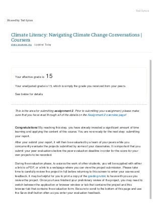 Ted Eytan
Shared by Ted Eytan

Climate Literacy: Navigating Climate Change Conversations |
Coursera
class.coursera.org

Updated Today

Your effective grade is

15

Your unadjusted grade is 15, which is simply the grade you received from your peers.
See below for details.

This is the area for submitting assignment 2. Prior to submitting your assignment, please make
sure that you have read through all of the details on the Assignment 2 overview page!

Congratulations! By reaching this step, you have already invested a signiﬁcant amount of time
learning and applying the content of this course. You are now ready for the next step: submitting
your report.
After your submit your report, it will then be evaluated by a team of your peers while you
concurrently evaluate the projects submitted by some of your classmates. It is important that you
submit your peer evaluations before the peer evaluation deadline in order for the score for your
own projects to be recorded.
During the evaluation phase, to access the work of other students, you will be supplied with either
a link to a PDF, or a link to a webpage where you can view the project submission. Please take
time to carefully review the project in full before returning to this screen to enter your scores and
feedback. It may be helpful for you to print a copy of the grading rubric to have with you as you
review the project. Once you have ﬁnished your preliminary review of the project, you may need to
switch between the application or browser window or tab that contains the project and this
browser tab that contains the evaluation form. Be sure to scroll to the bottom of this page and use
the Save draft button often as you enter your evaluation feedback.

 