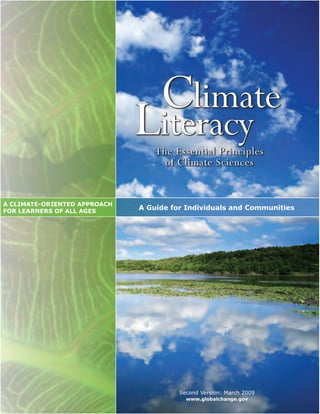 Climate
                               Literacy
                                   The Essential Principles
                                     of Climate Sciences


A CLIMATE­ORIENTED APPROACH 
FOR LEARNERS OF ALL AGES
                               A Guide for Individuals and Communities




                                         Second Version: March 2009
                                           www.globalchange.gov
 