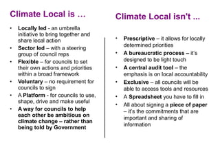 Climate Local is …                       Climate Local isn't ...
•   Locally led - an umbrella 
    initiative to bring together and 
    share local action                   •   Prescriptive – it allows for locally 
                                             determined priorities 
•   Sector led – with a steering 
    group of council reps                •   A bureaucratic process – it’s 
•   Flexible – for councils to set           designed to be light touch
    their own actions and priorities     •   A central audit tool – the 
    within a broad framework                 emphasis is on local accountability 
•   Voluntary – no requirement for       •   Exclusive – all councils will be 
    councils to sign                         able to access tools and resources 
•   A Platform - for councils to use,    •   A Spreadsheet you have to fill in
    shape, drive and make useful
                                         •   All about signing a piece of paper 
•   A way for councils to help               – it’s the commitments that are 
    each other be ambitious on
                                             important and sharing of 
    climate change – rather than
                                             information
    being told by Government
 