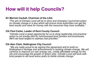 How will it help Councils?
Sir Merrick Cockell, Chairman of the LGA:
    “The aim of Climate Local will be to drive and champion council-led action
    on climate change in a way which will ensure local authorities can get the
    best results and value for money with the resources they have available.”

Cllr Paul Carter, Leader of Kent County Council:
    “Climate Local is great opportunity for us to show leadership and practical
    action to cut energy bills for hard-pressed local families and businesses.
    We'll set local targets to address real priorities."

Cllr Alan Clark, Nottingham City Council:
     “We are really proud to be signing this agreement and to build on
    Nottingham’s heritage and achievements in tackling climate change. We will
    continue to improve our own energy use, create affordable energy for the
    city and encourage the growth of ‘green’ jobs. Climate Local will work with
    local people to set local action plans to tackle climate change.”
 