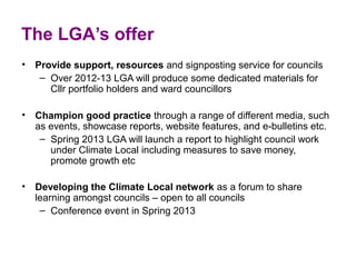 The LGA’s offer
• Provide support, resources and signposting service for councils
   – Over 2012-13 LGA will produce some dedicated materials for 
     Cllr portfolio holders and ward councillors 

• Champion good practice through a range of different media, such 
  as events, showcase reports, website features, and e-bulletins etc.
   – Spring 2013 LGA will launch a report to highlight council work 
     under Climate Local including measures to save money, 
     promote growth etc 

• Developing the Climate Local network as a forum to share 
  learning amongst councils – open to all councils 
   – Conference event in Spring 2013 
 
