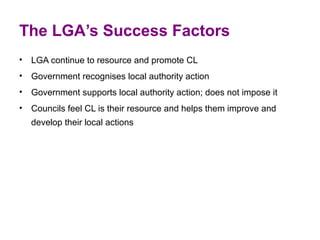 The LGA’s Success Factors
• LGA continue to resource and promote CL
• Government recognises local authority action
• Government supports local authority action; does not impose it
• Councils feel CL is their resource and helps them improve and 
  develop their local actions
 