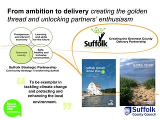 From ambition to delivery creating the golden
thread and unlocking partners’ enthusiasm




  “     To be exemplar in
     tackling climate change
       and protecting and
       enhancing the local



                         ”
         environment.
 