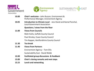 10.00   Chair’s welcome - John Russon, Environment &
            Performance Manager, Environment Agency
    10.05   Introduction to Climate Local - Jess David and Kamal Panchal,
            Local Government Association
            Questions / views from the floor
    11.00   Views from Councils
            Matt Hullis, Suffolk County Council
            Paul Hinsley, Essex County Council
            Tim Napper, Hertfordshire County Council
    11.30   Tea break
    11.40   Views from Partners
            Environment Agency – Tom Ellis
            Sustainability East - David Webb
    12.00   Facilitated group discussions & feedback
    13.00   Chair’s closing remarks and next steps
    13.15   Lunch and networking
 