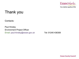 Thank you

Contacts:

Paul Hinsley 
Environment Project Officer
Email: paul.hinsley@essex.gov.uk    Tel: 01245 436308
 