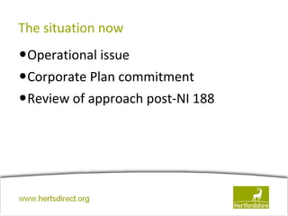 The situation now
•Operational issue
•Corporate Plan commitment
•Review of approach post-NI 188




www.hertsdirect.org
 