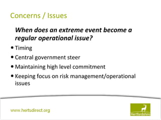 Concerns / Issues
  When does an extreme event become a
  regular operational issue?
• Timing
• Central government steer
• Maintaining high level commitment
• Keeping focus on risk management/operational
  issues



www.hertsdirect.org
 