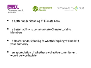  a better understanding of Climate Local
 
 a better ability to communicate Climate Local to
  Members

 a clearer understanding of whether signing will benefit
  your authority

 an appreciation of whether a collective commitment
  would be worthwhile.
 