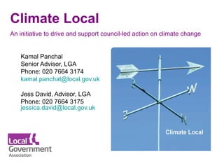 Climate Local
An initiative to drive and support council-led action on climate change 


   Kamal Panchal
   Senior Advisor, LGA
   Phone: 020 7664 3174
   kamal.panchal@local.gov.uk  

   Jess David, Advisor, LGA
   Phone: 020 7664 3175
   jessica.david@local.gov.uk 
 