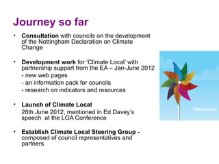 Journey so far  
• Consultation with councils on the development 
  of the Nottingham Declaration on Climate 
  Change 

• Development work for ‘Climate Local’ with 
  partnership support from the EA – Jan-June 2012
  - new web pages
  - an information pack for councils 
  - research on indicators and resources 

• Launch of Climate Local
  28th June 2012, mentioned in Ed Davey’s 
  speech  at the LGA Conference 

• Establish Climate Local Steering Group -
  composed of council representatives and 
  partners 
 