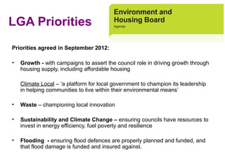 LGA Priorities
Priorities agreed in September 2012:

•   Growth - with campaigns to assert the council role in driving growth through 
    housing supply, including affordable housing

    Climate Local – ‘a platform for local government to champion its leadership 
    in helping communities to live within their environmental means’ 

•   Waste – championing local innovation

•   Sustainability and Climate Change – ensuring councils have resources to 
    invest in energy efficiency, fuel poverty and resilience

•   Flooding - ensuring flood defences are properly planned and funded, and 
    that flood damage is funded and insured against. 
 