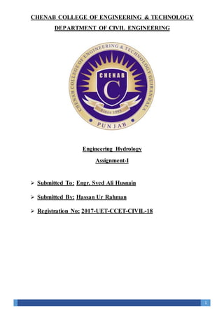 1
CHENAB COLLEGE OF ENGINEERING & TECHNOLOGY
DEPARTMENT OF CIVIL ENGINEERING
Engineering Hydrology
Assignment-I
 Submitted To: Engr. Syed Ali Husnain
 Submitted By: Hassan Ur Rahman
 Registration No: 2017-UET-CCET-CIVIL-18
 