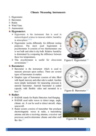 2
Climate Measuring Instruments
1- Hygrometer.
2- Barometer.
3- Radar.
4- Wind Vane.
5- Anemometer.
Hygrometer:
 Hygrometer is the instrument that is used in
meteorological science to measure relative humidity
in atmosphere.[1][2]
 Hygrometer works differently for different testing
purposes. The most used hygrometer is
psychrometer. It consists of two thermometers one
is wet bulb and other is dry bulb. Relative humidity
is determined by comparing the difference between
these two temperatures.
 This psychrometer is useful for close-room
environment.[3]
Barometer:
 Barometer is the instrument which is used to
measure pressure upon surface. There are several
types of barometers in market.
 Simplest type of barometer consists of tube filled
with liquid mercury and other side is sealed. Another
more simple instrument for measuring pressure is
aneroid barometer. Aneroid barometer is sealed
capsule, with flexible sides and mounted in a
box.[5]
Radar:
 RADAR stands for Radio Detection And Ranging.
 RADAR used radio waves to detect range, angle,
climate etc. It can be used to detect aircraft, ships,
spacecraft.
 Radar system consists of transmitter that produces
electromagnetic waves in radio, a transmitting
antenna and also a receiving antenna, a receiver and
processor, used to determine climate and other stuff
like this.[7]
Figure-I: Hygrometer.[4]
Figure-II: Barometer.[6]
Figure-III: Radar.[8]
 