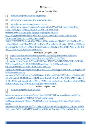 4
References:
Hygrometer Complete Data
[1] https://en.wikipedia.org/wiki/Hygrometer.
[2] https://www.britannica.com/science/hygrometer.
[3] https://hygrometer.net/hygrometers-work/.
[4] https://www.google.com/imgres?imgurl=https%3A%2F%2Fimages.homedepot-
static.com%2FproductImages%2F46327202-117f-4d56-93c4-
92004e013909%2Fsvn%2Ftfa-outdoor-hygrometers-45-2033-
64_1000.jpg&imgrefurl=https%3A%2F%2Fwww.homedepot.com%2Fp%2FTFA-
TableStand-Chrome-Thermo-Hygrometer-45-
2033%2F302872763&docid=kDgC3MAghAXXwM&tbnid=NDqDEGzt6HUysM%3A&vet
=10ahUKEwiUyLjzt8PkAhXFxIUKHbsFASAQMwh5KAEwAQ..i&w=1000&h=1000&clie
nt=opera&bih=658&biw=984&q=hygrometer&ved=0ahUKEwiUyLjzt8PkAhXFxIUKHbsF
ASAQMwh5KAEwAQ&iact=mrc&uact=8.
Barometer Complete Data
[5] https://sciencing.com/information-weather-forecasting-instruments-22256.html.
[6] https://www.google.com/imgres?imgurl=https%3A%2F%2Fis4-
ssl.mzstatic.com%2Fimage%2Fthumb%2FPurple124%2Fv4%2F8f%2F64%2F59%2F8f645
920-184d-ac90-f5a6-7118b435820d%2FAppIcon-0-1x_U007emarketing-0-0-
GLES2_U002c0-512MB-sRGB-0-0-0-85-220-0-0-0-
7.png%2F246x0w.jpg&imgrefurl=https%3A%2F%2Fitunes.apple.com%2Fnz%2Fapp%2Fb
arometer-atmospheric-
pressure%2Fid769602146%3Fmt%3D8&docid=ZiwqpgQFM6F6LM&tbnid=CPs9i98_m2Z
wKM%3A&vet=10ahUKEwja3tX4uMPkAhUKhlwKHfcaCEkQMwiCASgGMAY..i&w=2
46&h=246&client=opera&bih=658&biw=984&q=barometer&ved=0ahUKEwja3tX4uMPkA
hUKhlwKHfcaCEkQMwiCASgGMAY&iact=mrc&uact=8.
Radar Complete Data
[7] https://en.wikipedia.org/wiki/Radar.
[8]
https://www.google.com/imgres?imgurl=http%3A%2F%2Fwww.nwclimate.org%2Fwp-
content%2Fuploads%2F2015%2F10%2Fweather-radar-
building.jpg&imgrefurl=http%3A%2F%2Fwww.nwclimate.org%2Fguides%2Fweather-
radar-
websites%2F&docid=EoCuWfZvGTZSgM&tbnid=BV36KVgJxpdg6M%3A&vet=10ahUK
Ewil__npucPkAhUIyYUKHZGVANIQMwhKKAAwAA..i&w=600&h=600&client=opera
 