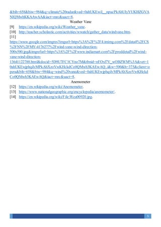 5
&bih=658&biw=984&q=climate%20radar&ved=0ahUKEwil__npucPkAhUIyYUKHZGVA
NIQMwhKKAAwAA&iact=mrc&uact=8.
Weather Vane
[9] https://en.wikipedia.org/wiki/Weather_vane.
[10] http://teacher.scholastic.com/activities/wwatch/gather_data/windvane.htm.
[11]
https://www.google.com/imgres?imgurl=https%3A%2F%2F4.imimg.com%2Fdata4%2FCS
%2FNN%2FMY-4176277%2Fwind-vane-wind-direction-
500x500.jpg&imgrefurl=https%3A%2F%2Fwww.indiamart.com%2Fproddetail%2Fwind-
vane-wind-direction-
13641122788.html&docid=5D9U7FC1CYno7M&tbnid=nFOxl7V_wOBZWM%3A&vet=1
0ahUKEwjphqilvMPkAhXzoVwKHckdCo0QMwh3KAEwAQ..i&w=500&h=375&client=o
pera&bih=658&biw=984&q=wind%20vane&ved=0ahUKEwjphqilvMPkAhXzoVwKHckd
Co0QMwh3KAEwAQ&iact=mrc&uact=8.
Anemometer
[12] https://en.wikipedia.org/wiki/Anemometer.
[13] https://www.nationalgeographic.org/encyclopedia/anemometer/.
[14] https://en.wikipedia.org/wiki/File:Wea00920.jpg.
 
