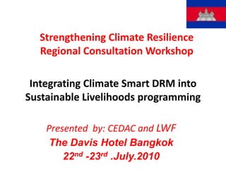 Strengthening Climate Resilience Regional Consultation Workshop Integrating Climate Smart DRM into Sustainable Livelihoods programming Presented  by: CEDAC and LWF The Davis Hotel Bangkok  22nd -23rd .July.2010 