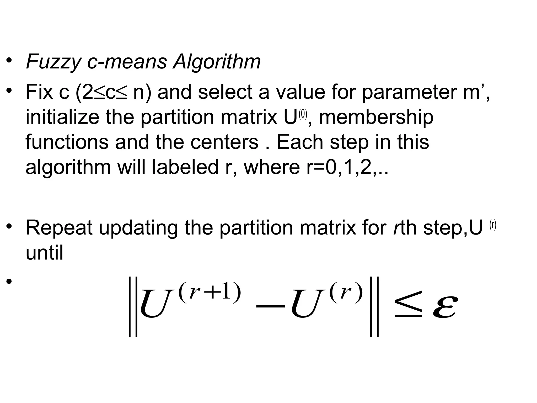 • Fuzzy c-means Algorithm
• Fix c (2≤c≤ n) and select a value for parameter m’,
initialize the partition matrix U(0)
, membership
functions and the centers . Each step in this
algorithm will labeled r, where r=0,1,2,..
• Repeat updating the partition matrix for rth step,U (r)
until
•
ε≤−+ )()1( rr
UU
 