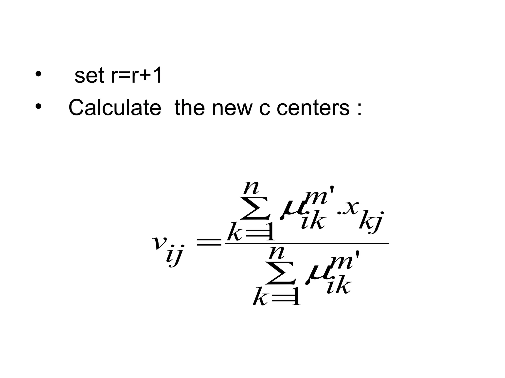 • set r=r+1
• Calculate the new c centers :
∑
=
∑
== n
k
m
ik
n
k kj
xm
ik
ijv
1
'
1
.'
µ
µ
 