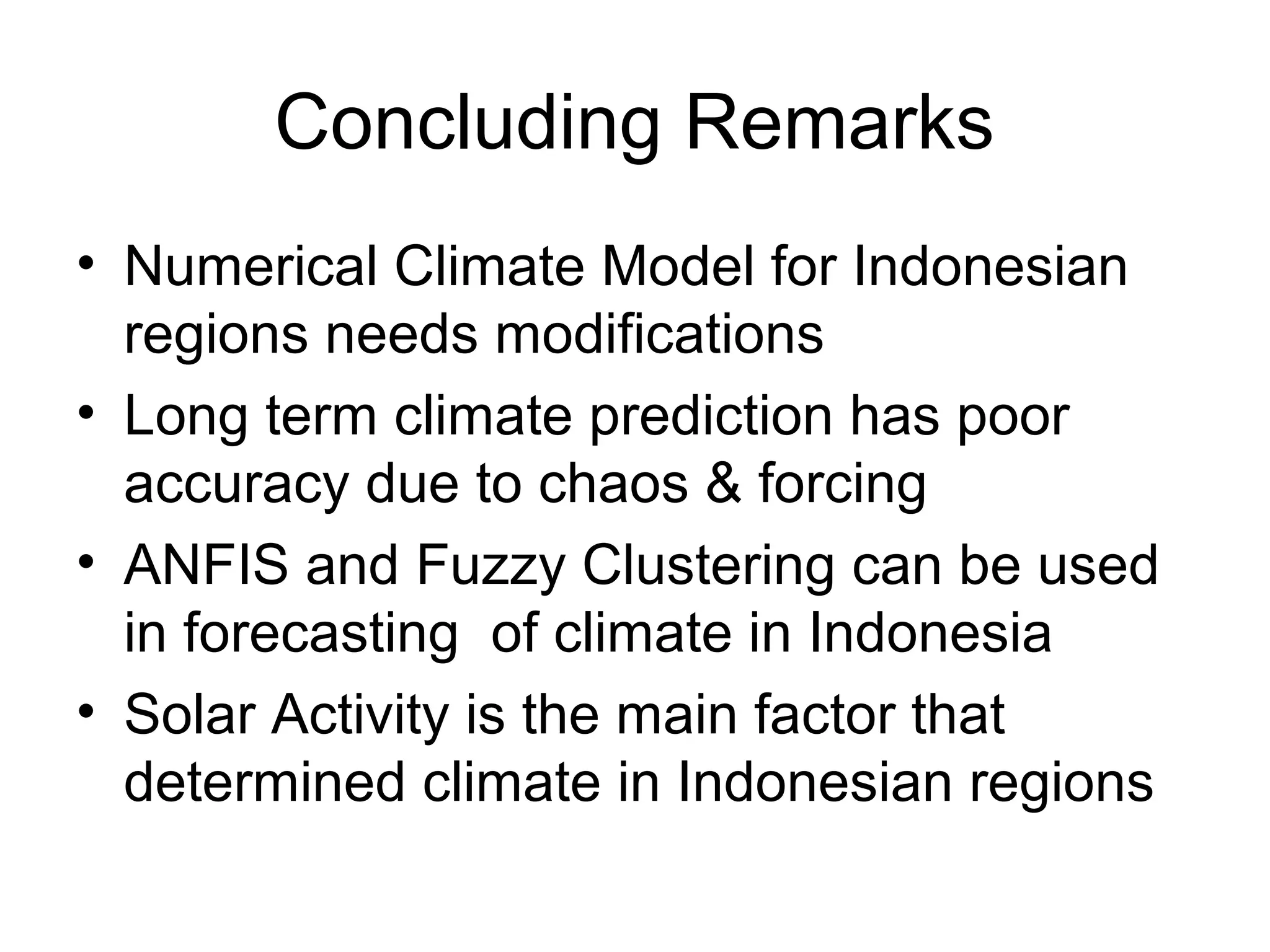Concluding Remarks
• Numerical Climate Model for Indonesian
regions needs modifications
• Long term climate prediction has poor
accuracy due to chaos & forcing
• ANFIS and Fuzzy Clustering can be used
in forecasting of climate in Indonesia
• Solar Activity is the main factor that
determined climate in Indonesian regions
 